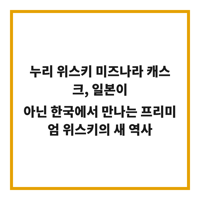 누리 위스키 미즈나라 캐스크, 일본이 아닌 한국에서 만나는 프리미엄 위스키의 새 역사